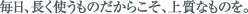 毎日、長く使うものだからこそ、上質なものを。