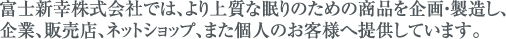 富士新幸株式会社では、より上質な眠りのための商品を企画・製造し、企業、販売店、ネットショップ、また個人のお客様へ提供しています。