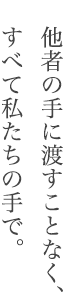 他者の手に渡すことなく、すべて私たちの手で。